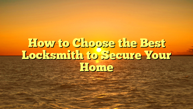 How to Choose the Best Locksmith to Secure Your Home