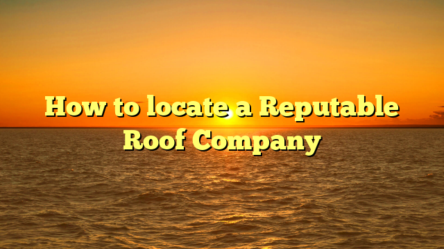 How to locate a Reputable Roof Company