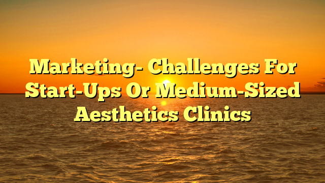 Marketing- Challenges For Start-Ups Or Medium-Sized Aesthetics Clinics