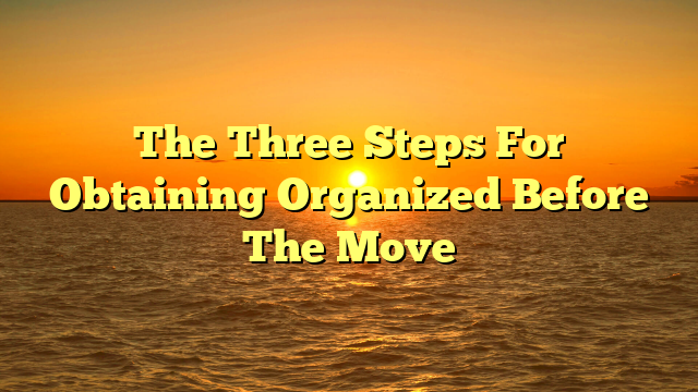 The Three Steps For Obtaining Organized Before The Move