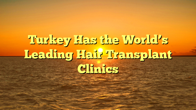 Turkey Has the World’s Leading Hair Transplant Clinics